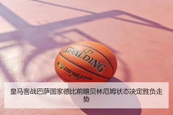 皇马客战巴萨国家德比前瞻贝林厄姆状态决定胜负走势